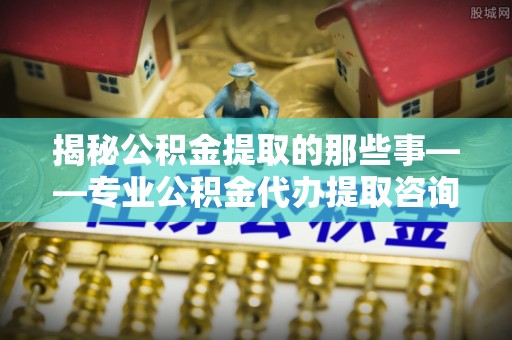 临猗揭秘公积金提取的那些事——专业公积金代办提取咨询服务指南