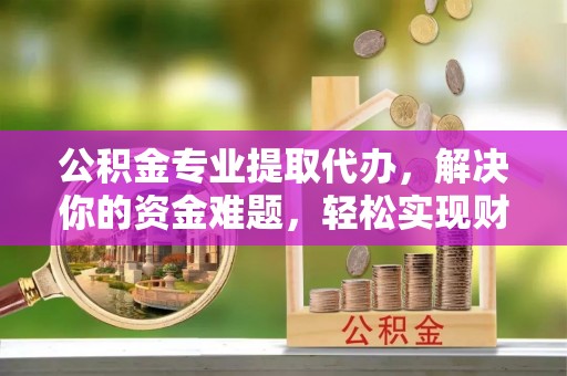 蚌山公积金专业提取代办，解决你的资金难题，轻松实现财务自由