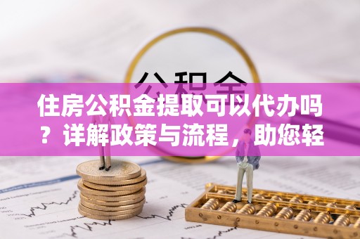 金昌住房公积金提取可以代办吗？详解政策与流程，助您轻松解决疑问