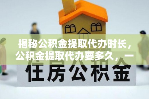 祁阳揭秘公积金提取代办时长，公积金提取代办要多久，一文读懂全流程