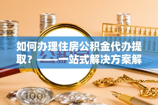 沣东如何办理住房公积金代办提取？——一站式解决方案解析