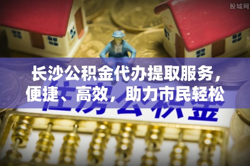 璧山长沙公积金代办提取服务，便捷、高效，助力市民轻松管理资金