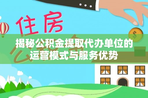 三台揭秘公积金提取代办单位的运营模式与服务优势
