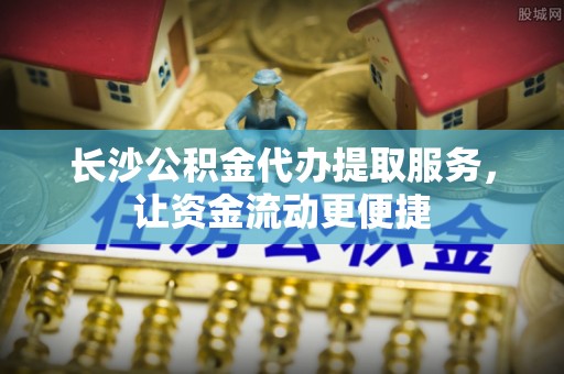 青冈长沙公积金代办提取服务，让资金流动更便捷