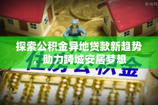 青冈探索公积金异地贷款新趋势，助力跨城安居梦想